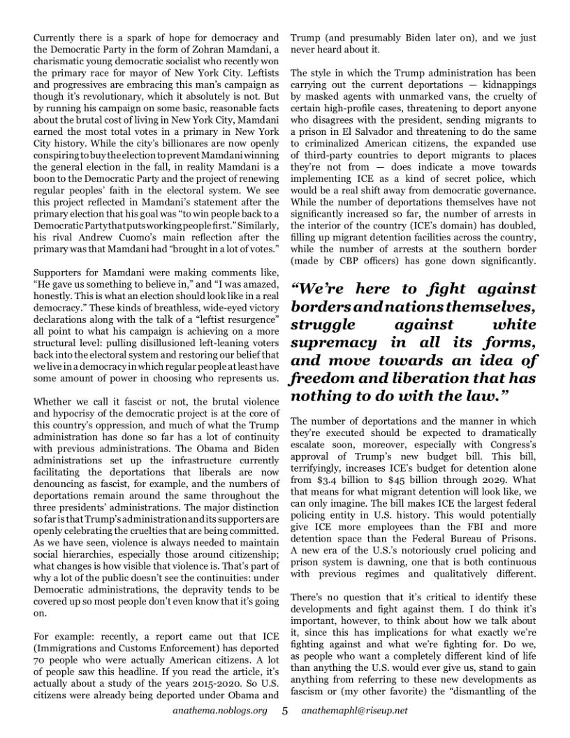 Currently there is a spark of hope for democracy and the Democratic Party in the form of Zohran Mamdani, a charismatic young democratic socialist who recently won the primary race for mayor of New York Ci and progressives are embracing this man’s campaign as though it’s revolutionary, which it absolutely is not. But by running his campaign on some basic, reasonable facts about the brutal cost of living in New York City, Mamdani carned the most total votes in a primary in New York City history. While the city’s billionares are now openly conspiringtobuytheelection to prevent Mamdani winning the general election in the fall, in reality Mamdani is a boon to the Democratic Party and the project of renewing regular peoples’ faith in the electoral system. We see this project reflected in Mamdani’s statement after the primary election that his goal was “towin people back to a Democratic Partythatputsworking people first.” Similarly, his rival Andrew Cuomo’s main reflection after the primary was that Mamdani had *brought in a ot of votes.”  Supporters for Mamdani were making comments like, “He gave us something to believe in,” and *I was amazed, ‘honestly. This is what an election should look like in a real democracy.” These kinds of breathless, wide-eyed victory declarations along with the talk of a “leftist resurgence” all point to what his campaign is achieving on a more structural level: pulling disillusioned left-leaning voters backinto the electoral system and restoring our belief that weliveina democracyin which regular peopleat least have some amount of power in choosing who represents us.  Whether we call it fascist or not, the brutal violence and hypoerisy of the democratic project is at the core of this country’s oppression, and much of what the Trump administration has done so far has a lot of continuity with previous administrations. The Obama and Biden  inistrations set up the infrastructure currently facilitating the deportations that liberals are now denouncing as fascist, for example, and the numbers of deportations remain around the same throughout the three presidents’ administrations. The major distinction sofaristhat Trump’sadministrationandits supportersare openly celebrating the cruelties that are being committed. As we have seen, violence is always needed to maintain social hierarchies, especially those around citizenship; what changes is how visible that violence is. That’s part of why a lot of the public doesn’t sce the continuities: under Demoeratic administrations, the depravity tends to be covered up 50 most people don’t even know thatit’s going on.  For example: recently, a report came out that ICE (Immigrations and Customs Enforcement) has deported 70 people who were actually American citizens. A lot of people saw this headline. If you read the article, it’s actually about a study of the years 2015-2020. So US. citizens were already being deported under Obama and  anathema.noblogs.org 5  Trump (and presumably Biden later on), and we just never heard about it.  The style in which the Trump administration has been carrying out the current deportations — kidnappings by masked agents with unmarked vans, the cruelty of certain high-profile cases, threatening to deport anyone who disagrees with the president, sending migrants to a prison in El Salvador and threatening to do the same to criminalized American citizens, the expanded use of third-party countries to deport migrants to places they’re not from — does indicate a move towards implementing ICE as a kind of secret police, which would be a real shift away from democratic governance. While the number of deportations themselves have not significantly increased so far, the number of arrests in the interior of the country (ICE’s domain) has doubled, filling up migrant detention facilities across the country, while the number of arrests at the southern border (made by CBP officers) has gone down significantly.  “We’re here to fight against borders andnationsthemselves, struggle against white supremacy in all its forms, and move towards an idea of JSreedom and liberation that has nothing to do with the law.”  ‘The number of deportations and the manner in which they’re exccuted should be expected to dramatically escalate soon, moreover, especially with Congress’s approval of Trump’s new budget bill. This bill, terrifyingly, increases ICE’s budget for detention alone from $3.4 billion to $45 billion through 2029. What that means for what migrant detention will look like, we can only imagine. The bill makes ICE the largest federal policing entity in U.S. history. This would potentially give ICE more employees than the FBI and more detention space than the Federal Bureau of Prisons. A new era of the U.S.s notoriously cruel policing and prison system is dawning, one that is both continuous with previous regimes and qualitatively different.  There’s no question that it’s critical to identify these developments and fight against them. I do think its important, however, to think about how we talk about it, since this has implications for what exactly we’re fighting against and what we’re fighting for. Do we, as people who want a completely different kind of life than anything the U.S. would ever give us, stand to gain anything from referring to these new developments as fascism or (my other favorite) the “dismantling of the  anathemaphl@riseup.net 